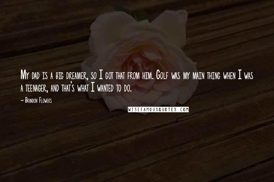 Brandon Flowers Quotes: My dad is a big dreamer, so I got that from him. Golf was my main thing when I was a teenager, and that's what I wanted to do.