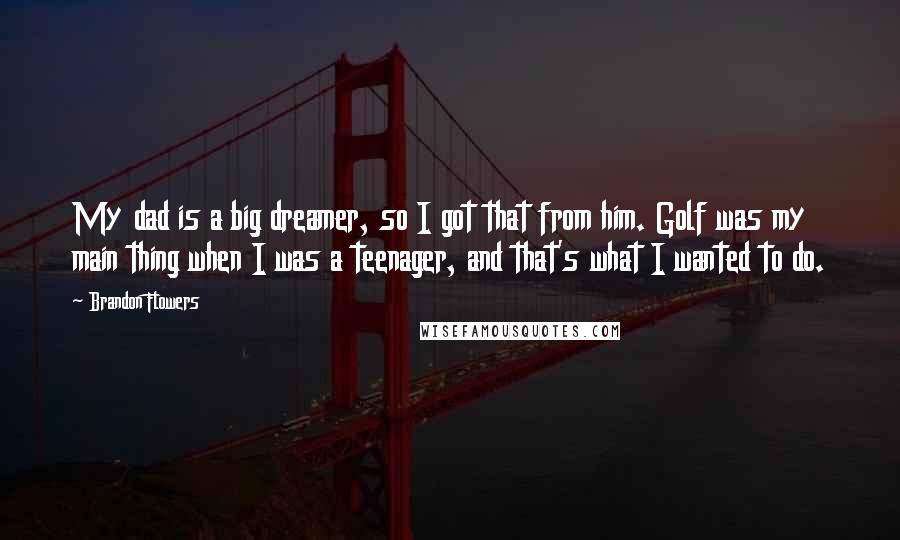 Brandon Flowers Quotes: My dad is a big dreamer, so I got that from him. Golf was my main thing when I was a teenager, and that's what I wanted to do.