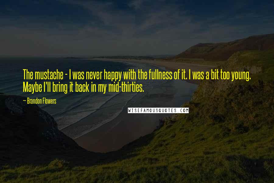 Brandon Flowers Quotes: The mustache - I was never happy with the fullness of it. I was a bit too young. Maybe I'll bring it back in my mid-thirties.