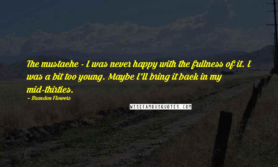Brandon Flowers Quotes: The mustache - I was never happy with the fullness of it. I was a bit too young. Maybe I'll bring it back in my mid-thirties.