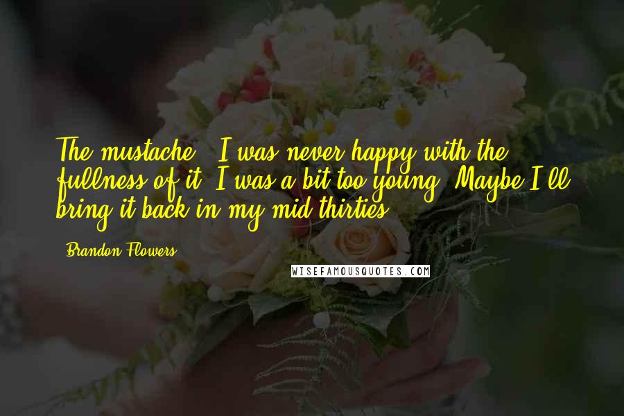 Brandon Flowers Quotes: The mustache - I was never happy with the fullness of it. I was a bit too young. Maybe I'll bring it back in my mid-thirties.