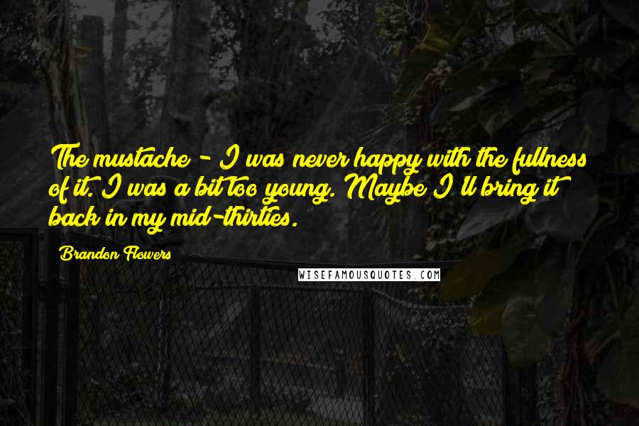 Brandon Flowers Quotes: The mustache - I was never happy with the fullness of it. I was a bit too young. Maybe I'll bring it back in my mid-thirties.