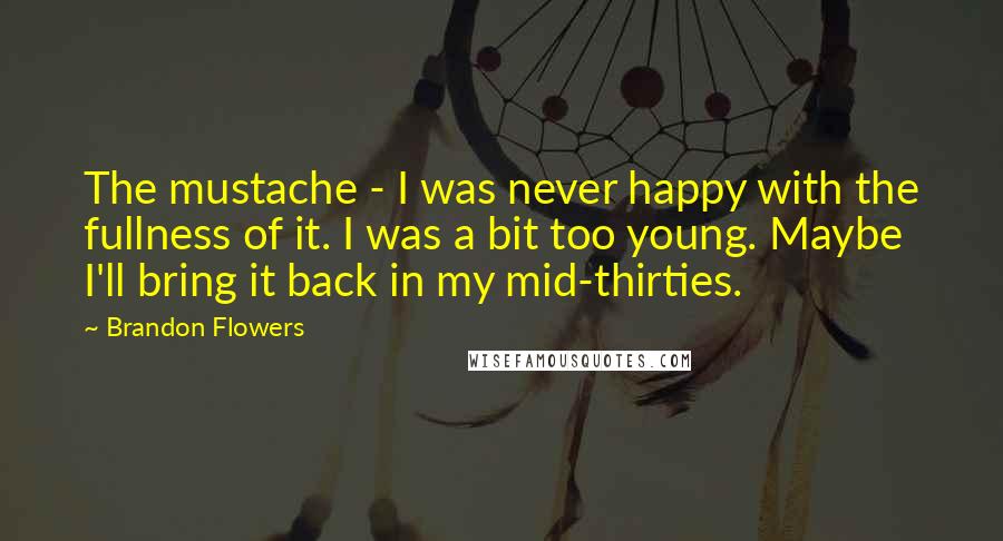 Brandon Flowers Quotes: The mustache - I was never happy with the fullness of it. I was a bit too young. Maybe I'll bring it back in my mid-thirties.