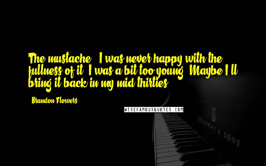 Brandon Flowers Quotes: The mustache - I was never happy with the fullness of it. I was a bit too young. Maybe I'll bring it back in my mid-thirties.