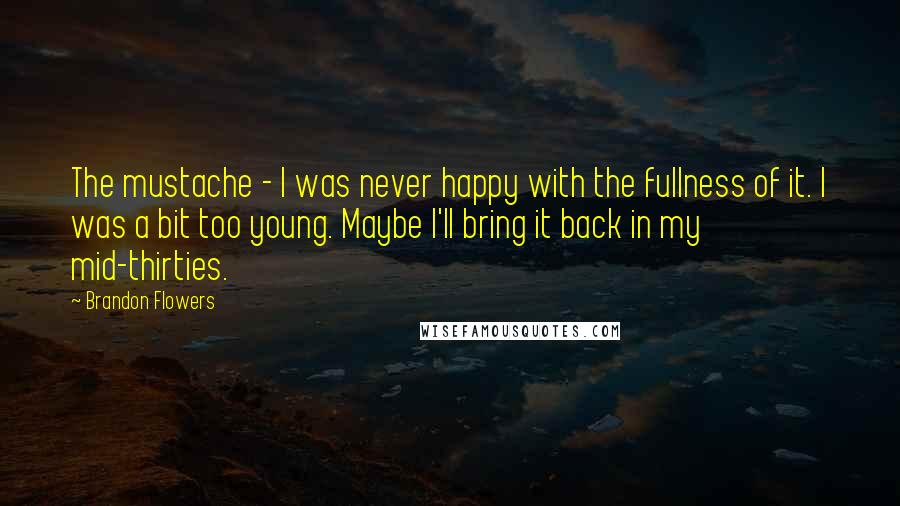 Brandon Flowers Quotes: The mustache - I was never happy with the fullness of it. I was a bit too young. Maybe I'll bring it back in my mid-thirties.
