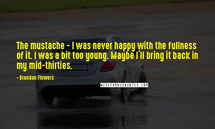 Brandon Flowers Quotes: The mustache - I was never happy with the fullness of it. I was a bit too young. Maybe I'll bring it back in my mid-thirties.