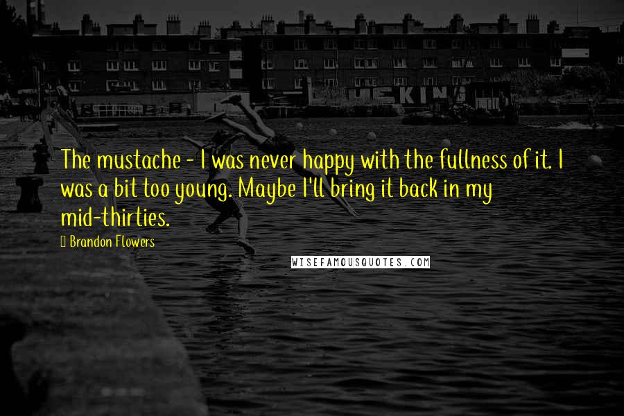 Brandon Flowers Quotes: The mustache - I was never happy with the fullness of it. I was a bit too young. Maybe I'll bring it back in my mid-thirties.