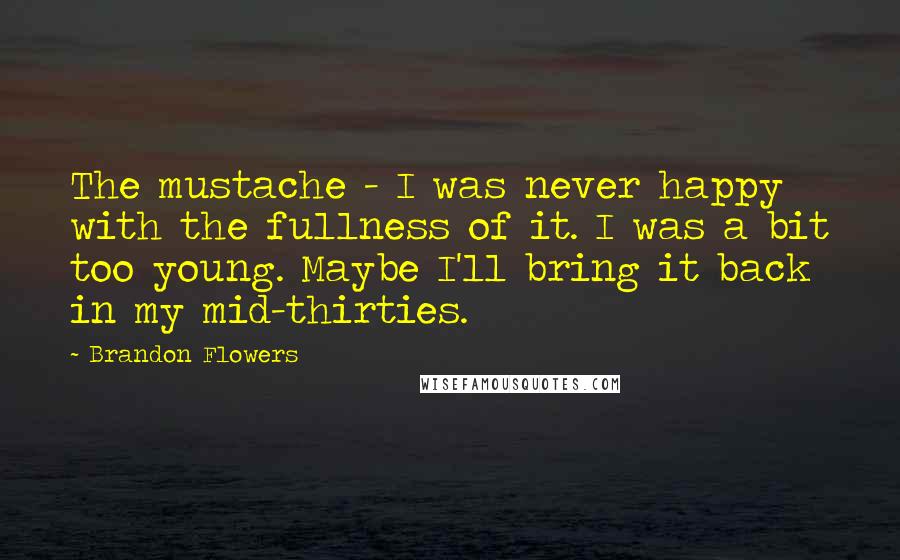 Brandon Flowers Quotes: The mustache - I was never happy with the fullness of it. I was a bit too young. Maybe I'll bring it back in my mid-thirties.