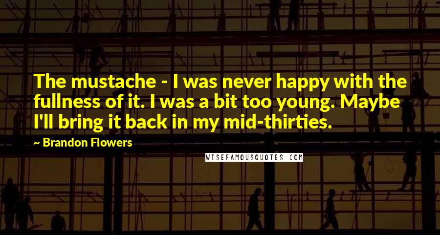Brandon Flowers Quotes: The mustache - I was never happy with the fullness of it. I was a bit too young. Maybe I'll bring it back in my mid-thirties.