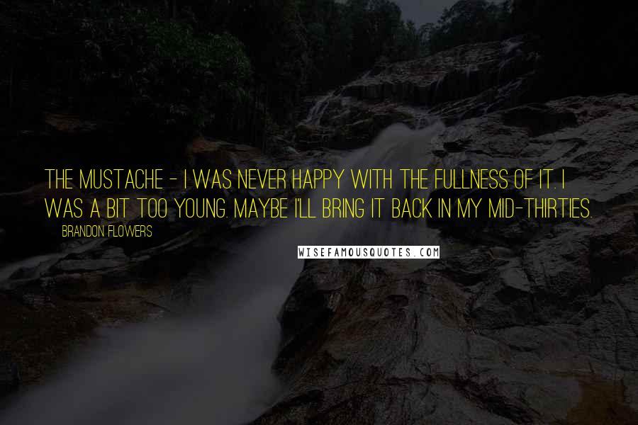 Brandon Flowers Quotes: The mustache - I was never happy with the fullness of it. I was a bit too young. Maybe I'll bring it back in my mid-thirties.
