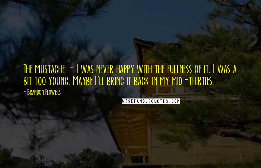 Brandon Flowers Quotes: The mustache - I was never happy with the fullness of it. I was a bit too young. Maybe I'll bring it back in my mid-thirties.