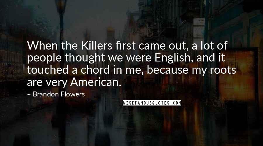 Brandon Flowers Quotes: When the Killers first came out, a lot of people thought we were English, and it touched a chord in me, because my roots are very American.