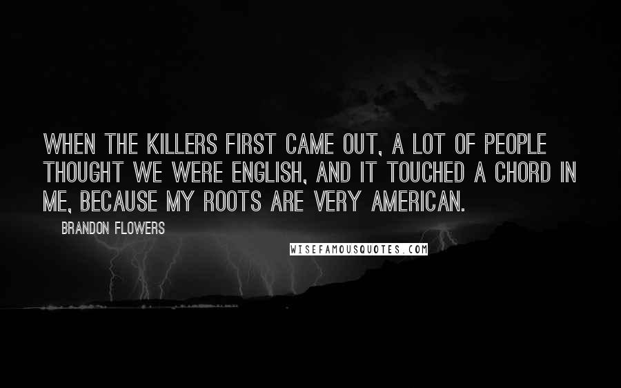 Brandon Flowers Quotes: When the Killers first came out, a lot of people thought we were English, and it touched a chord in me, because my roots are very American.