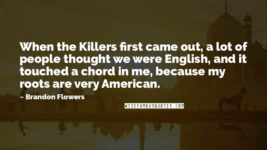 Brandon Flowers Quotes: When the Killers first came out, a lot of people thought we were English, and it touched a chord in me, because my roots are very American.