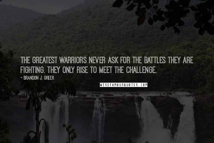 Brandon J. Greer Quotes: The greatest warriors never ask for the battles they are fighting. They only rise to meet the challenge.