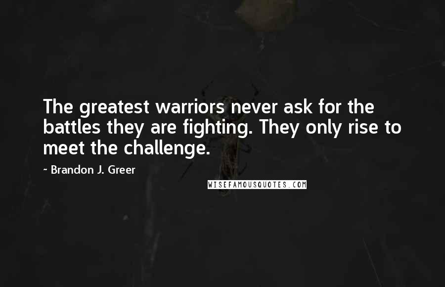 Brandon J. Greer Quotes: The greatest warriors never ask for the battles they are fighting. They only rise to meet the challenge.