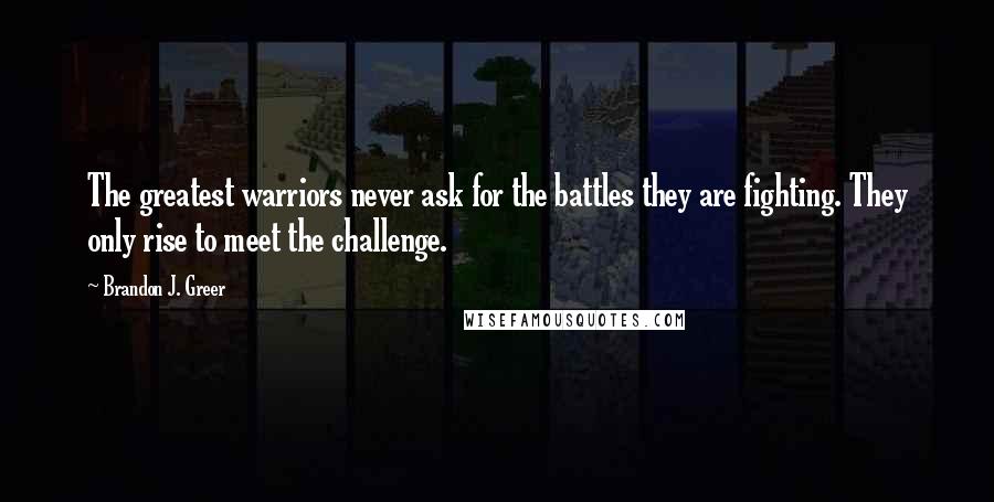 Brandon J. Greer Quotes: The greatest warriors never ask for the battles they are fighting. They only rise to meet the challenge.