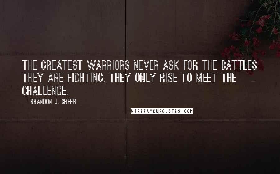 Brandon J. Greer Quotes: The greatest warriors never ask for the battles they are fighting. They only rise to meet the challenge.