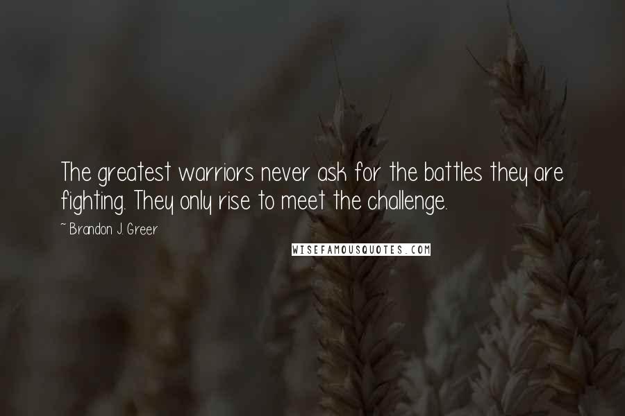 Brandon J. Greer Quotes: The greatest warriors never ask for the battles they are fighting. They only rise to meet the challenge.