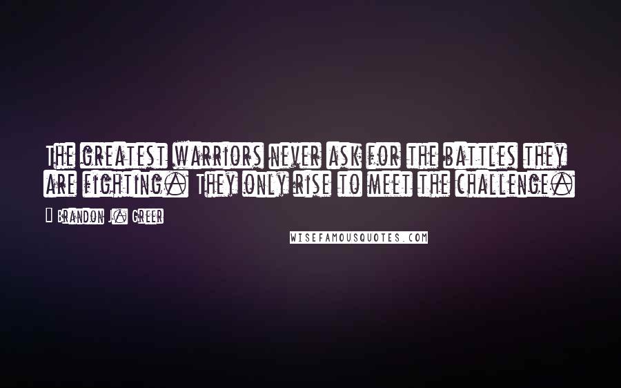 Brandon J. Greer Quotes: The greatest warriors never ask for the battles they are fighting. They only rise to meet the challenge.