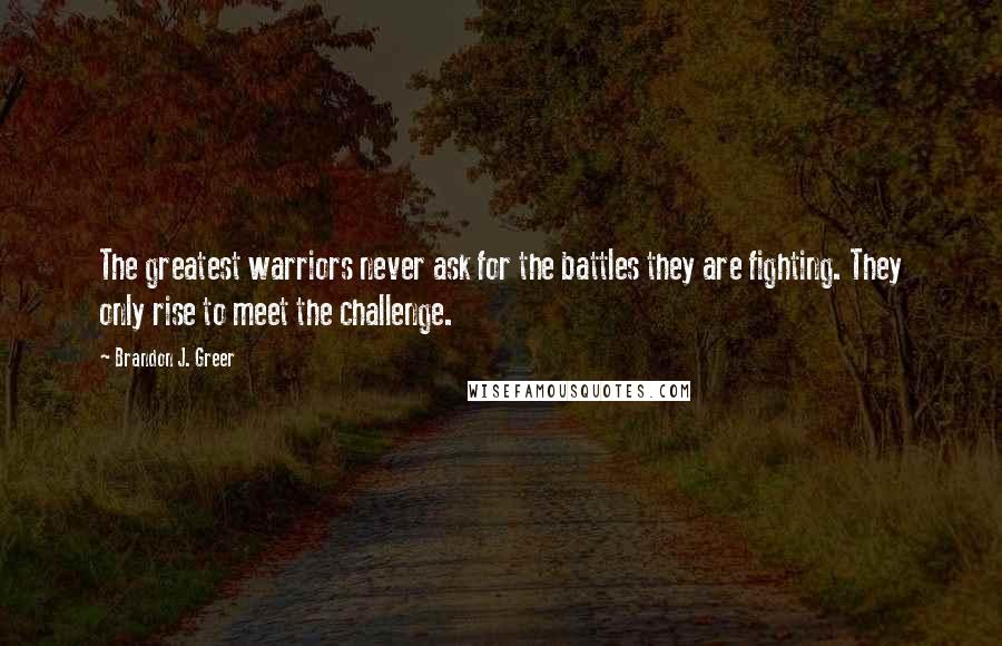 Brandon J. Greer Quotes: The greatest warriors never ask for the battles they are fighting. They only rise to meet the challenge.