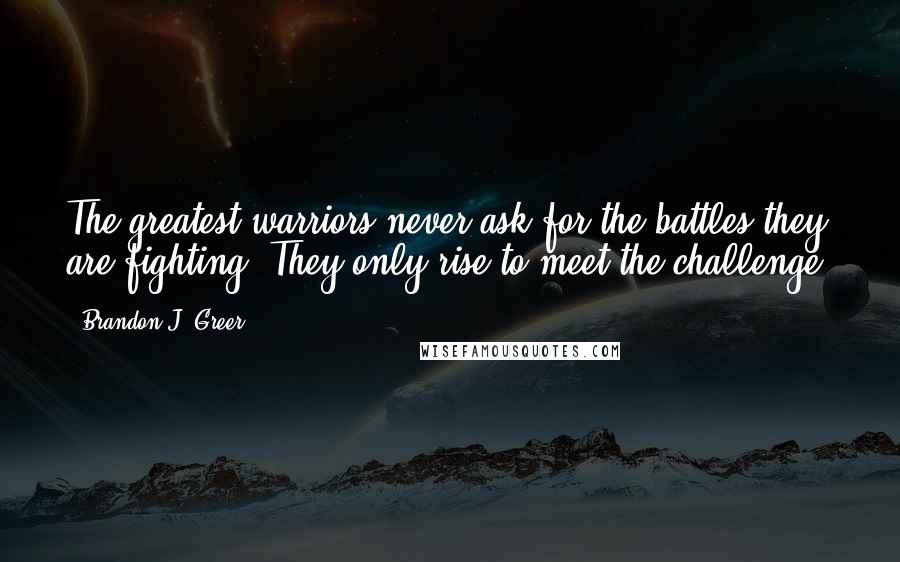 Brandon J. Greer Quotes: The greatest warriors never ask for the battles they are fighting. They only rise to meet the challenge.