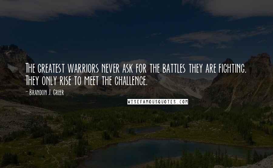 Brandon J. Greer Quotes: The greatest warriors never ask for the battles they are fighting. They only rise to meet the challenge.