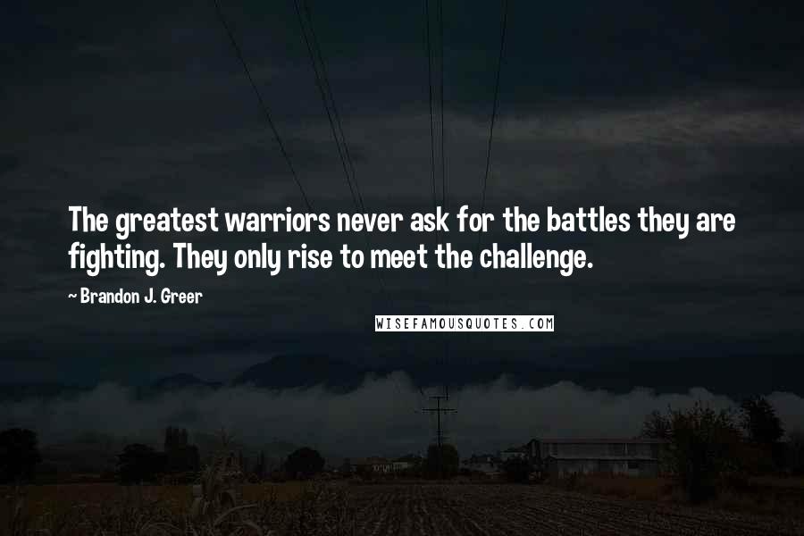 Brandon J. Greer Quotes: The greatest warriors never ask for the battles they are fighting. They only rise to meet the challenge.