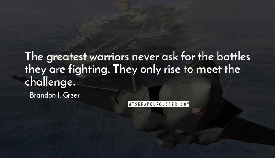 Brandon J. Greer Quotes: The greatest warriors never ask for the battles they are fighting. They only rise to meet the challenge.