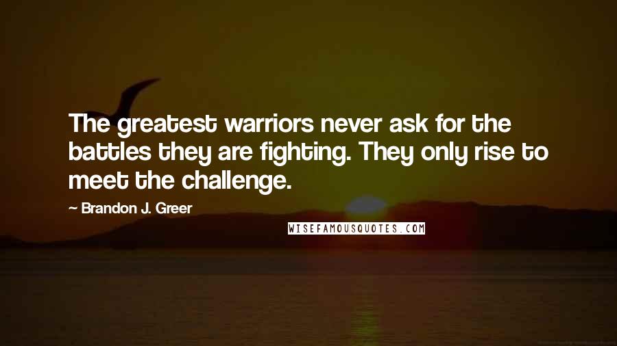 Brandon J. Greer Quotes: The greatest warriors never ask for the battles they are fighting. They only rise to meet the challenge.