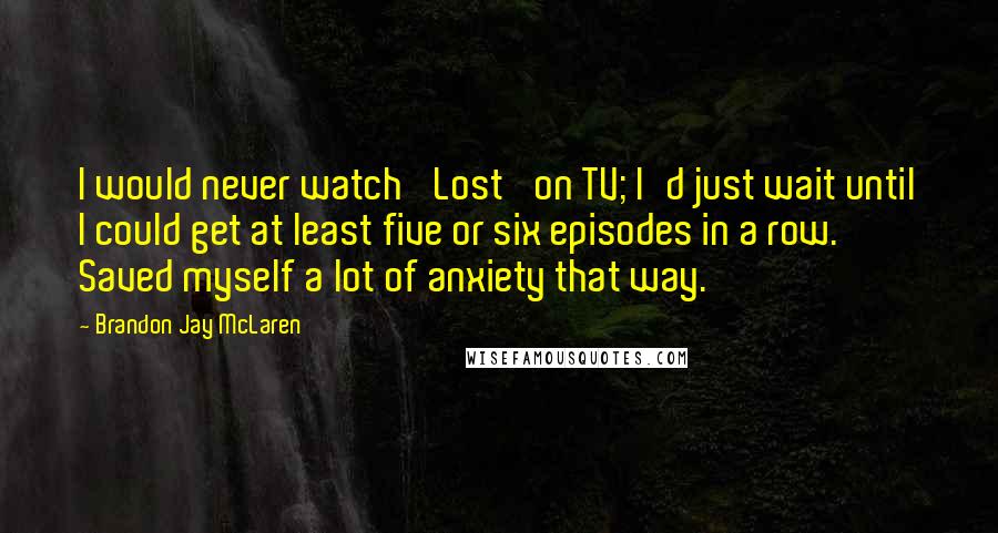 Brandon Jay McLaren Quotes: I would never watch 'Lost' on TV; I'd just wait until I could get at least five or six episodes in a row. Saved myself a lot of anxiety that way.