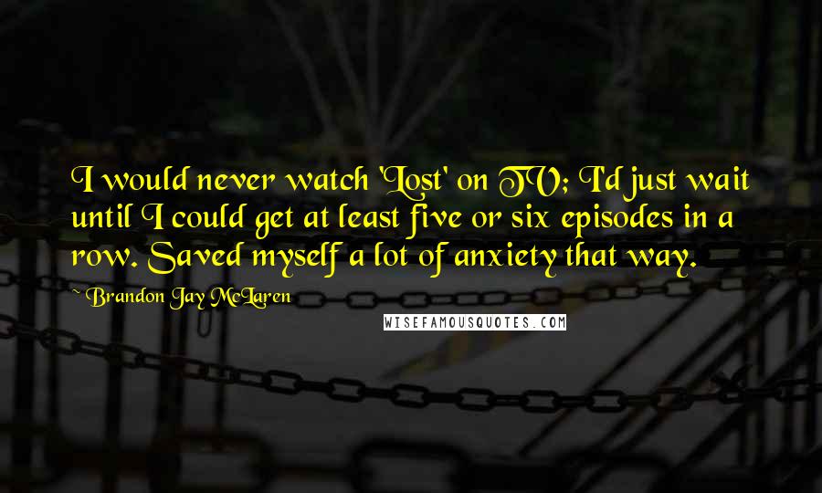 Brandon Jay McLaren Quotes: I would never watch 'Lost' on TV; I'd just wait until I could get at least five or six episodes in a row. Saved myself a lot of anxiety that way.