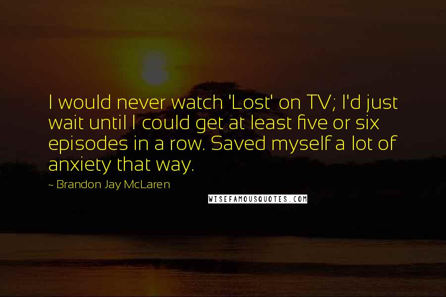 Brandon Jay McLaren Quotes: I would never watch 'Lost' on TV; I'd just wait until I could get at least five or six episodes in a row. Saved myself a lot of anxiety that way.