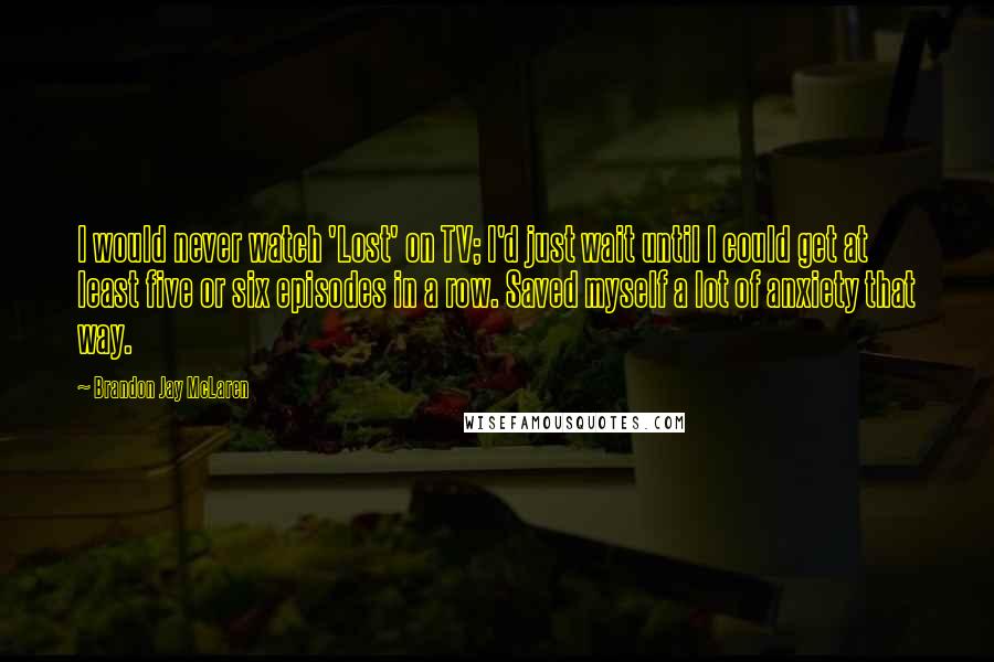 Brandon Jay McLaren Quotes: I would never watch 'Lost' on TV; I'd just wait until I could get at least five or six episodes in a row. Saved myself a lot of anxiety that way.