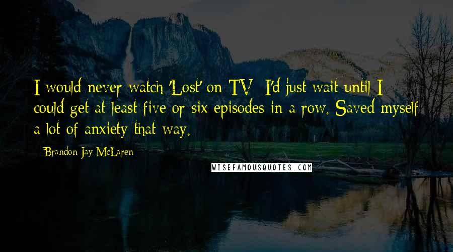 Brandon Jay McLaren Quotes: I would never watch 'Lost' on TV; I'd just wait until I could get at least five or six episodes in a row. Saved myself a lot of anxiety that way.