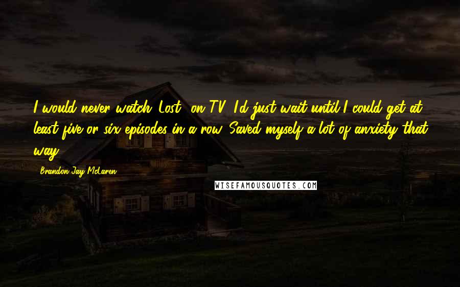 Brandon Jay McLaren Quotes: I would never watch 'Lost' on TV; I'd just wait until I could get at least five or six episodes in a row. Saved myself a lot of anxiety that way.