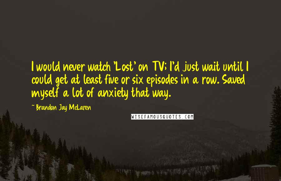 Brandon Jay McLaren Quotes: I would never watch 'Lost' on TV; I'd just wait until I could get at least five or six episodes in a row. Saved myself a lot of anxiety that way.