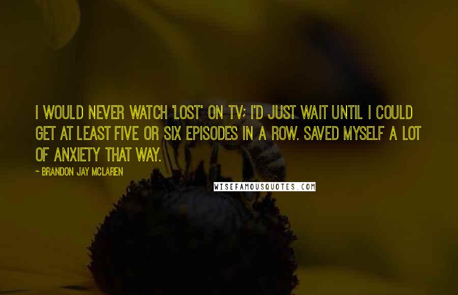 Brandon Jay McLaren Quotes: I would never watch 'Lost' on TV; I'd just wait until I could get at least five or six episodes in a row. Saved myself a lot of anxiety that way.