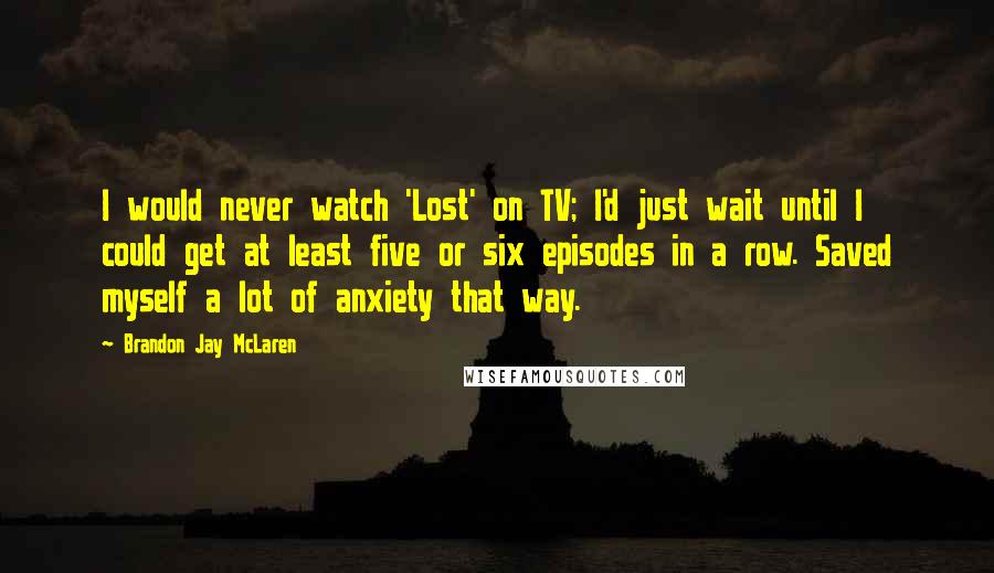 Brandon Jay McLaren Quotes: I would never watch 'Lost' on TV; I'd just wait until I could get at least five or six episodes in a row. Saved myself a lot of anxiety that way.