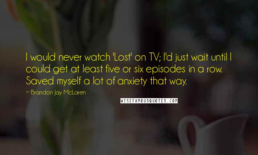 Brandon Jay McLaren Quotes: I would never watch 'Lost' on TV; I'd just wait until I could get at least five or six episodes in a row. Saved myself a lot of anxiety that way.