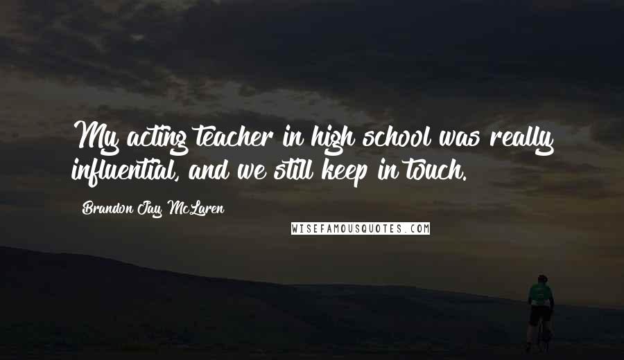 Brandon Jay McLaren Quotes: My acting teacher in high school was really influential, and we still keep in touch.