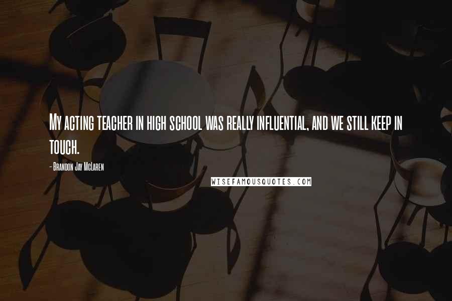 Brandon Jay McLaren Quotes: My acting teacher in high school was really influential, and we still keep in touch.