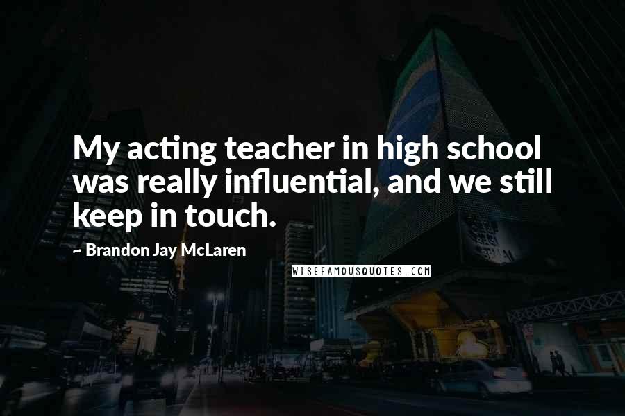 Brandon Jay McLaren Quotes: My acting teacher in high school was really influential, and we still keep in touch.