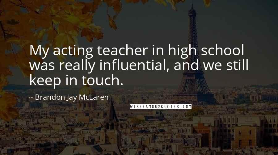 Brandon Jay McLaren Quotes: My acting teacher in high school was really influential, and we still keep in touch.