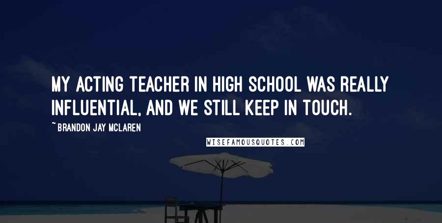 Brandon Jay McLaren Quotes: My acting teacher in high school was really influential, and we still keep in touch.