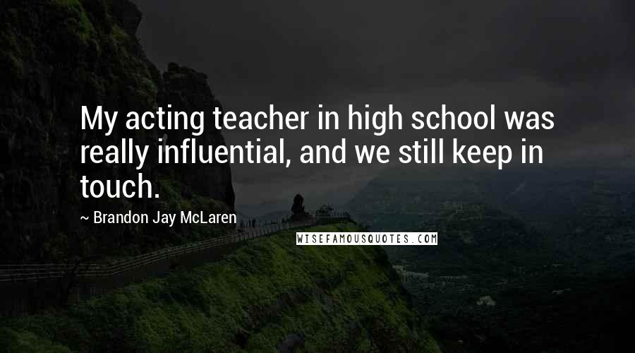 Brandon Jay McLaren Quotes: My acting teacher in high school was really influential, and we still keep in touch.