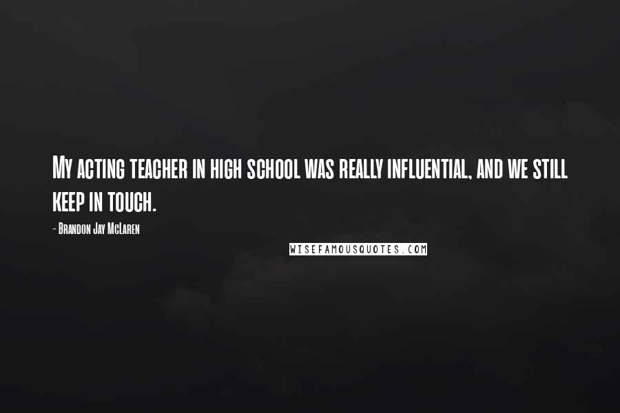 Brandon Jay McLaren Quotes: My acting teacher in high school was really influential, and we still keep in touch.