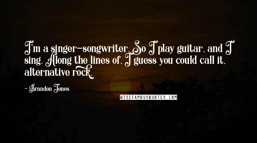 Brandon Jones Quotes: I'm a singer-songwriter. So I play guitar, and I sing. Along the lines of, I guess you could call it, alternative rock.