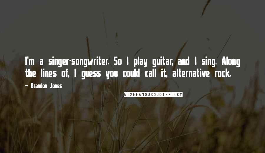 Brandon Jones Quotes: I'm a singer-songwriter. So I play guitar, and I sing. Along the lines of, I guess you could call it, alternative rock.