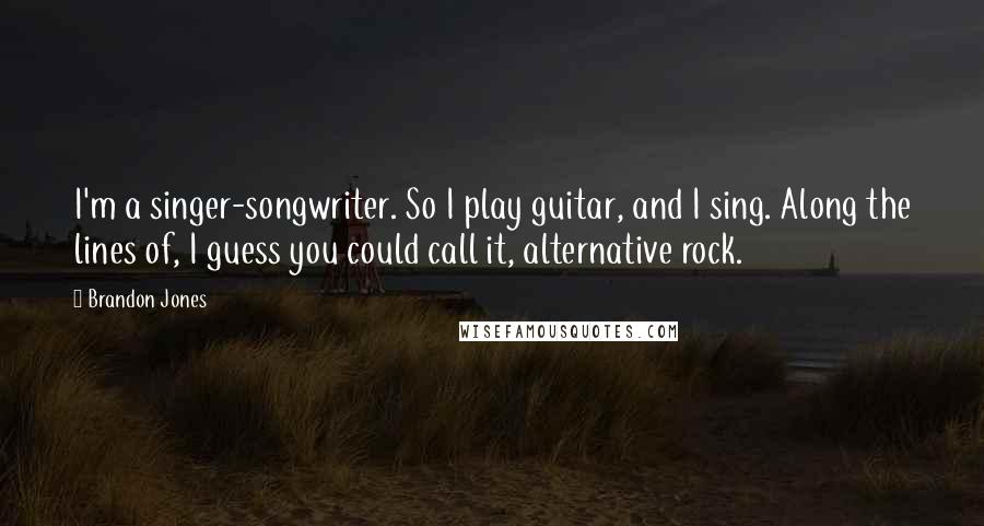 Brandon Jones Quotes: I'm a singer-songwriter. So I play guitar, and I sing. Along the lines of, I guess you could call it, alternative rock.